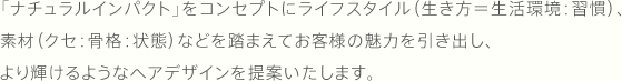 「ナチュラルインパクト」をコンセプトにライフスタイル（生き方＝生活環境：習慣）、素材（クセ：骨格：状態）などを踏まえてお客様の魅力を引き出し、より輝けるようなヘアデザインを提案いたします。